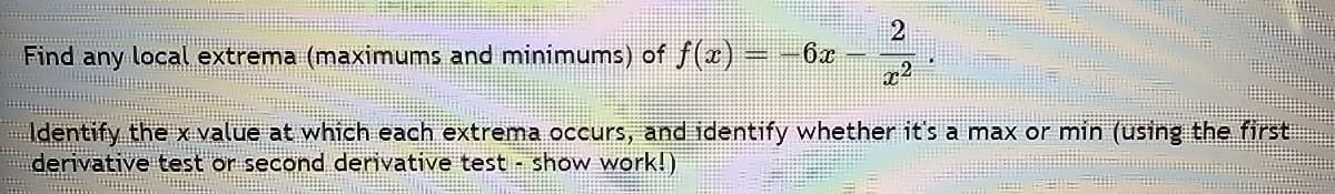 2
Find any local extrema (maximums and minimums) of f(x)=
6x
2
Identify the x value at which each extrema occurs, and identify whether it's a max or min (using the first
derivative test or second derivative test - show work!)