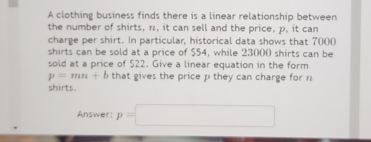 A clothing business finds there is a linear relationship between
the number of shirts, n, it can sell and the price, p, it can
charge per shirt. In particular, historical data shows that 7000
shirts can be sold at a price of $54, while 23000 shirts can be
sold at a price of $22. Give a linear equation in the form
p = mn + b that gives the price p they can charge for n
shirts.
Answer: p