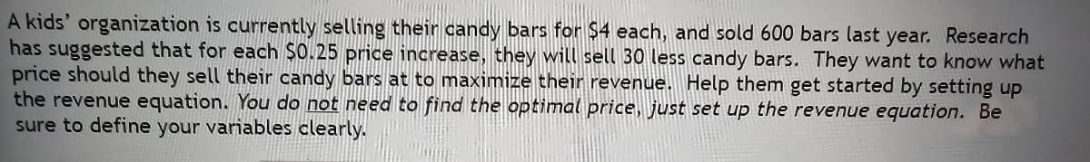 A kids' organization is currently selling their candy bars for $4 each, and sold 600 bars last year. Research
has suggested that for each $0.25 price increase, they will sell 30 less candy bars. They want to know what
price should they sell their candy bars at to maximize their revenue. Help them get started by setting up
the revenue equation. You do not need to find the optimal price, just set up the revenue equation. Be
sure to define your variables clearly.