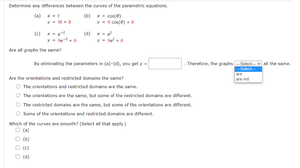 Determine any differences between the curves of the parametric equations.
(a)
x = t
(b)
x = cos(0)
y = 9t + 8
y = 9 cos(0) + 8
(c)
(d)
X = et
y = 9et + 8
x = e-t
y = 9e-t + 8
Are all graphs the same?
Therefore, the graphs
Select--- v all the same.
Select-
By eliminating the parameters in (a)-(d), you get y =
are
Are the orientations and restricted domains the same?
are not
O The orientations and restricted domains are the same.
O The orientations are the same, but some of the restricted domains are different.
O The restricted domains are the same, but some of the orientations are different.
O Some of the orientations and restricted domains are different.
Which of the curves are smooth? (Select all that apply.)
O (a)
O (b)
O (c)
(d)
O O O O
