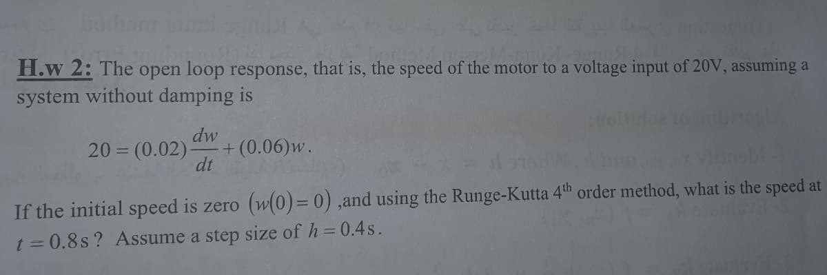 boihanr
H.w 2: The open loop response, that is, the speed of the motor to a voltage input of 20V, assuming a
system without damping is
20 = (0.02):
dw
+ (0.06)w.
dt
If the initial speed is zero (w(0)= 0),and using the Runge-Kutta 4th order method, what is the speed at
t = 0.8s ? Assume a step size of h=0.4s.
