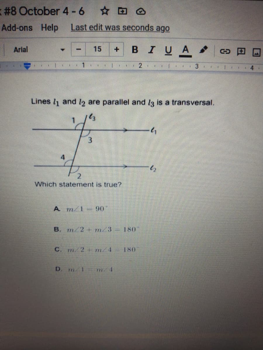 #8 October 4 -6
Add-ons Help
Last edit was seconds ago
Arial
BIUA
15
1.
1.
4.
Lines /1 and ly are parallel and l3 is a transversal.
1.
3.
4
Which statement is true?
A m/1=90
B. m/2 m/3-180
C. m/2+ m/4
180
D. m 1 m/4
