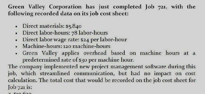 Green Valley Corporation has just completed Job 721, with the
following recorded data on its job cost sheet:
⚫ Direct materials: $5,840
•
Direct labor-hours: 78 labor-hours
•
Direct labor wage rate: $24 per labor-hour
.
•
Machine-hours: 120 machine-hours
Green Valley applies overhead based on machine hours at a
predetermined rate of $30 per machine hour.
The company implemented new project management software during this
job, which streamlined communication, but had no impact on cost
calculation. The total cost that would be recorded on the job cost sheet for
Job 721 is:
$10 630