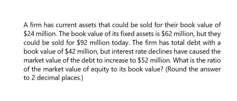 A firm has current assets that could be sold for their book value of
$24 million. The book value of its fixed assets is $62 million, but they
could be sold for $92 million today. The firm has total debt with a
book value of $42 million, but interest rate declines have caused the
market value of the debt to increase to $52 million. What is the ratio
of the market value of equity to its book value? (Round the answer
to 2 decimal places.)