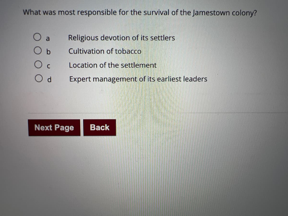 What was most responsible for the survival of the Jamestown colony?
O a
Religious devotion of its settlers
Cultivation of tobacco
O c
Location of the settlement
O d
Expert management of its earliest leaders
Next Page
Back
