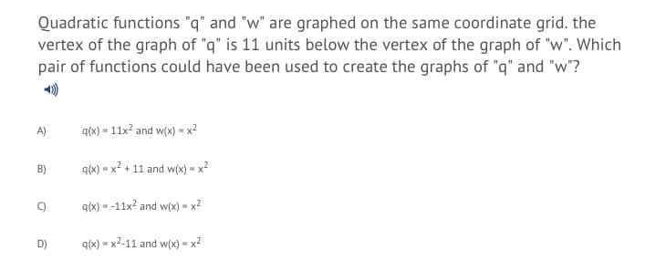 Quadratic functions "q" and "w" are graphed on the same coordinate grid. the
vertex of the graph of "q" is 11 units below the vertex of the graph of "w". Which
pair of functions could have been used to create the graphs of "q" and "w"?
A)
q(x) = 11x? and w(x) = x²
B)
q(x) = x? + 11 and w(x) = x?
q(x) = -11x2 and w(x) = x2
D)
q(x) = x2-11 and w(x) = x²
