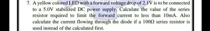 7. A yellow colored LED with a forward voltage drop of 2.1IV is to be connected
to a 5.0V stabilized DC power supply. Calculate the value of the series
resistor required to limit the forward current to less than 10mA. Also
calculate the current flowing through the diode if a 1002 series resistor is
used instead of the calculated first.
