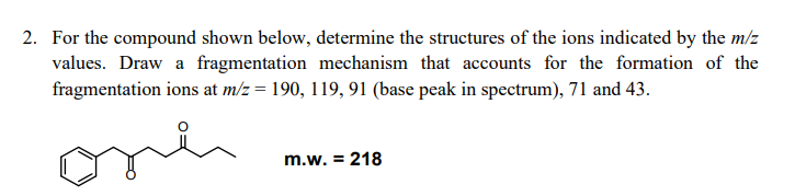 2. For the compound shown below, determine the structures of the ions indicated by the m/z
values. Draw a fragmentation mechanism that accounts for the formation of the
fragmentation ions at m/z = 190, 119, 91 (base peak in spectrum), 71 and 43.
m.w. = 218
