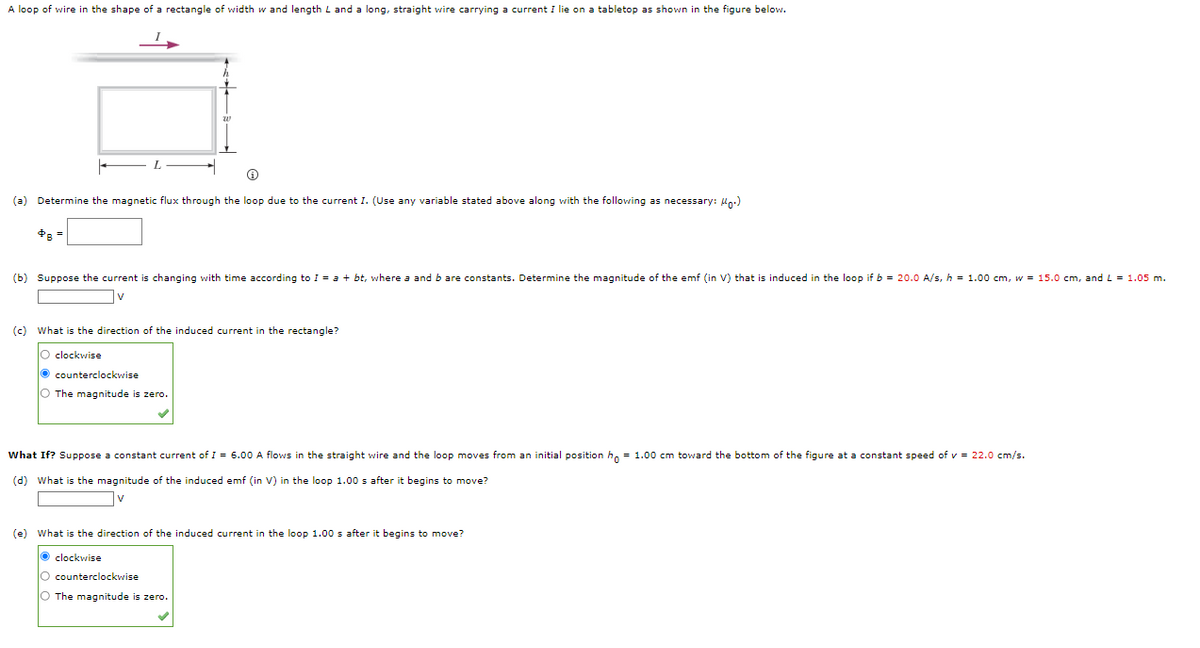 A loop of wire in the shape of a rectangle of width w and length L and a long, straight wire carrying a current I lie on a tabletop as shown in the figure below.
(a) Determine the magnetic flux through the loop due to the current I. (Use any variable stated above along with the following as necessary: Un.)
(b) Suppose the current is changing with time according to I = a + bt, where a and b are constants. Determine the magnitude of the emf (in V) that is induced in the loop if b = 20.O A/s, h = 1.00 cm, w = 15.0 cm, and L = 1.05 m.
v
(c) What is the direction of the induced current in the rectangle?
clockwise
O counterclockwise
O The magnitude is zero.
What If? Suppose a constant current of I = 6.00 A flows in the straight wire and the loop moves from an initial position h, = 1.00 cm toward the bottom of the figure at a constant speed of v = 22.0 cm/s.
(d) What is the magnitude of the induced emf (in V) in the loop 1.00 s after it begins to move?
v
(e) What is the direction of the induced current in the loop 1.00 s after it begins to move?
O clockwise
O counterclockwise
O The magnitude is zero.
