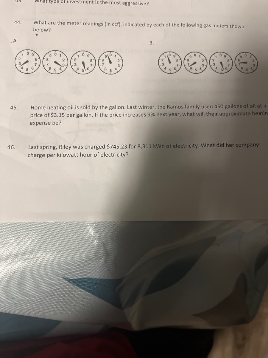 What type of investment is the most aggressive?
45.
44.
What are the meter readings (in ccf), indicated by each of the following gas meters shown
below?
A.
В.
1
1
9.
2
8
8.
2.
8-
2.
B.
2.
3.
7.
sl 6
3
3.
7.
6
4°
4
5 6
G.
5 4
5
Home heating oil is sold by the gallon. Last winter, the Ramos family used 450 gallons of oil at a
price of $3.15 per gallon. If the price increases 9% next year, what will their approximate heatin
45.
expense be?
Last spring, Riley was charged $745.23 for 8,311 kWh of electricity. What did her company
charge per kilowatt hour of electricity?
46.
