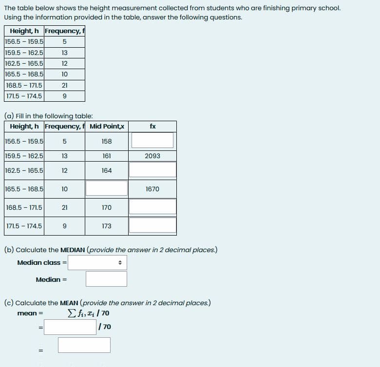 The table below shows the height measurement collected from students who are finishing primary school.
Using the information provided in the table, answer the following questions.
Height, h Frequency, f
156.5 - 159.5
159.5 - 162.5
13
162.5 - 165.5
12
165.5 - 168.5
10
168.5 – 171.5
21
171.5 – 174.5
(a) Fill in the following table:
Height, h Frequency, f Mid Pointx
fx
156.5 - 159.5
5
158
159.5 - 162.5
13
161
2093
162.5 - 165.5
12
164
165.5 168.5
10
1670
168.5 - 171.5
21
170
171.5 – 174.5
173
(b) Calculate the MEDIAN (provide the answer in 2 decimal places.)
Median class =
Median =
(c) Calculate the MEAN (provide the answer in 2 decimal places.)
Efi, a; | 70
| 70
mean =
II
