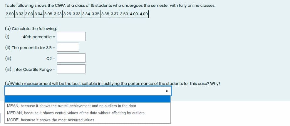 Table following shows the CGPA of a class of 15 students who undergoes the semester with fully online classes.
2.90 3.03 3.03 3.04 3.05 3.23 3.25 3.33 3.34 3.35 3.35 3.37 3.50 4.00 4.00
(a) Calculate the following:
(i)
40th percentile =
(ii) The percentile for 3.5 =
(ii)
Q2 =
(iii) Inter Quartile Range =
(b)which measurement will be the best suitable in justifying the performance of the students for this case? Why?
MEAN, because it shows the overall achievement and no outliers in the data
MEDIAN, because it shows central values of the data without affecting by outliers
MODE, because it shows the most occurred values.
