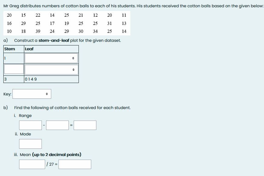 Mr Greg distributes numbers of cotton balls to each of his students. His students received the cotton balls based on the given below:
20
15
22
14
25
21
12
20
11
16
29
25
17
19
25
25
31
13
10
18
39
24
29
30
34
25
14
a)
Construct a stem-and-leaf plot for the given dataset.
Stem
Leaf
3
0149
Key:
b)
Find the following of cotton balls received for each student.
i. Range
ii. Mode
iii. Mean (up to 2 decimal points)
| 27 =
