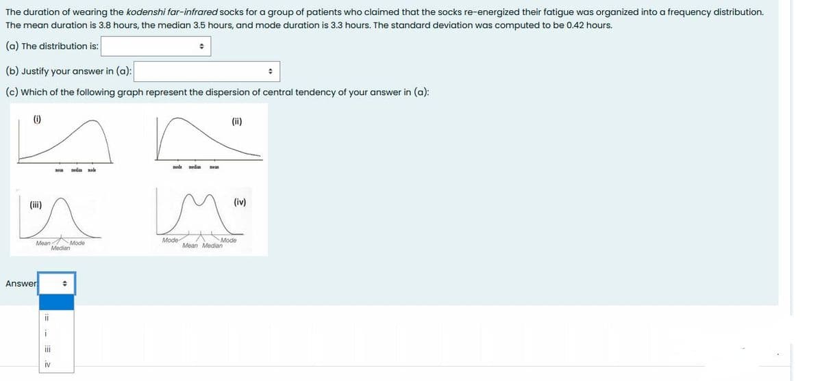 The duration of wearing the kodenshi far-infrared socks for a group of patients who claimed that the socks re-energized their fatigue was organized into a frequency distribution.
The mean duration is 3.8 hours, the median 3.5 hours, and mode duration is 3.3 hours. The standard deviation was computed to be 0.42 hours.
(a) The distribution is:
(b) Justify your answer in (a):
(c) Which of the following graph represent the dispersion of central tendency of your answer in (a):
(i)
(ii)
mode
meas
nela ade
(iii)
(iv)
Mode
Mean Median
Mode
Mean Mode
Median
Answer
II
IV
