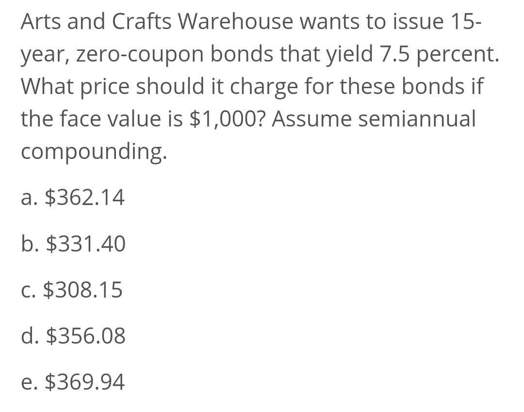 Arts and Crafts Warehouse wants to issue 15-
year, zero-coupon bonds that yield 7.5 percent.
What price should it charge for these bonds if
the face value is $1,000? Assume semiannual
compounding.
a. $362.14
b. $331.40
c. $308.15
d. $356.08
e. $369.94

