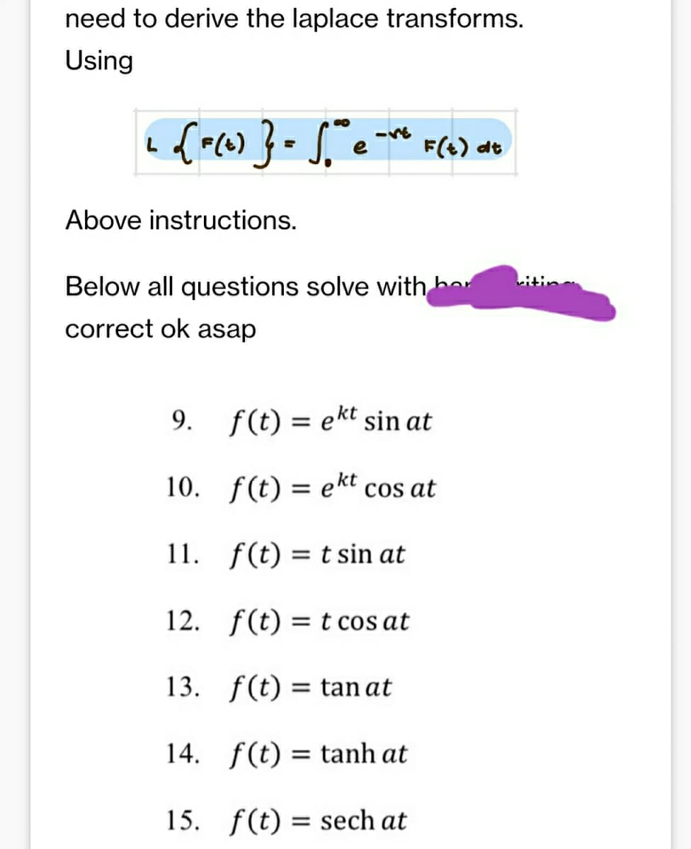 need to derive the laplace transforms.
Using
+ [F(t)} = √° e F(t) at
-ve
Above instructions.
Below all questions solve with her
correct ok asap
f(t) = ekt sin at
10.
f(t) = ekt cos at
11.
f(t) = t sin at
12.
f(t) = t cos at
13. f(t)= tan at
14. f(t) = tanh at
15.
f(t) sech at
9.
=