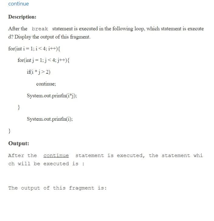 continue
Description:
After the break statement is executed in the following loop, which statement is execute
d? Display the output of this fragment.
for(int i = 1; i< 4; i++){
for(int j= 1; j< 4; j+){
if(i * j> 2)
continue;
System.out.println(i*j):
}
System.out.println(i):
}
Output:
After the continue statement is executed, the statement whi
ch will be executed is :
The output of this fragment is:
