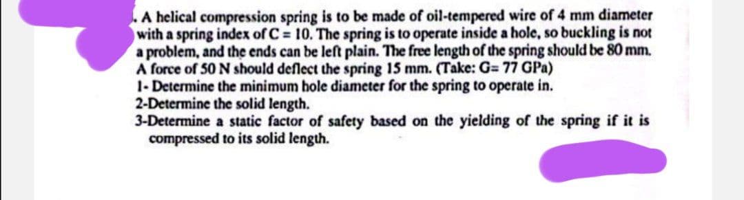 . A helical compression spring is to be made of oil-tempered wire of 4 mm diameter
with a spring index of C=10. The spring is to operate inside a hole, so buckling is not
a problem, and the ends can be left plain. The free length of the spring should be 80 mm.
A force of 50 N should deflect the spring 15 mm. (Take: G= 77 GPa)
1- Determine the minimum hole diameter for the spring to operate in.
2-Determine the solid length.
3-Determine a static factor of safety based on the yielding of the spring if it is
compressed to its solid length.