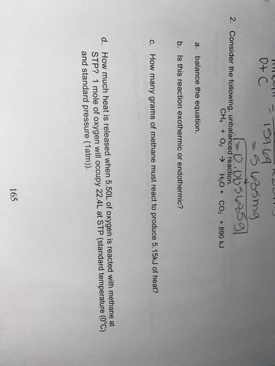 ニ
159.69
-つ635mg
10.0056359
0+ C
%3D
2. Consider the following, unbalanced reaction.
CH4 + O2
>
H20 + CO2 + 890 kJ
a. balance the equation.
b. Is this reaction exothermic or endothermic?
C.
How many grams of methane must react to produce 5.15kJ of heat?
d. How much heat is released when 5.50L of oxygen is reacted with methane at
STP? 1 mole of oxygen will occupy 22.4L at STP (standard temperature (0°C)
and standard pressure (1atm)).
165
