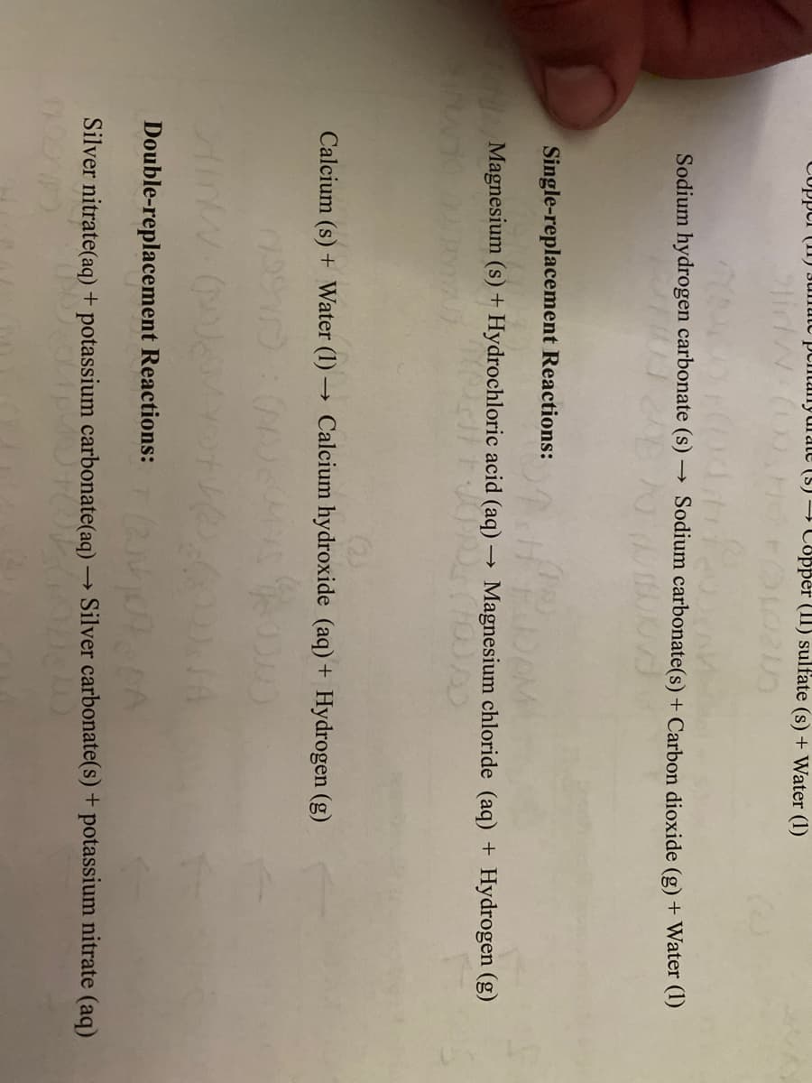 CUppur (I) Junute pcmtanyurate (S) → Copper (II) sulfate (s) + Water (1)
Sodium hydrogen carbonate (s) -
Sodium carbonate(s) + Carbon dioxide (g) + Water (1)
Single-replacement Reactions:
Magnesium (s) + Hydrochloric acid (aq) → Magnesium chloride (aq) + Hydrogen (g)
Calcium (s) + Water (1) → Calcium hydroxide (aq) + Hydrogen (g)
Double-replacement Reactions:
Silver nitrate(aq) + potassium carbonate(aq) → Silver carbonate(s) + potassium nitrate (aq)
