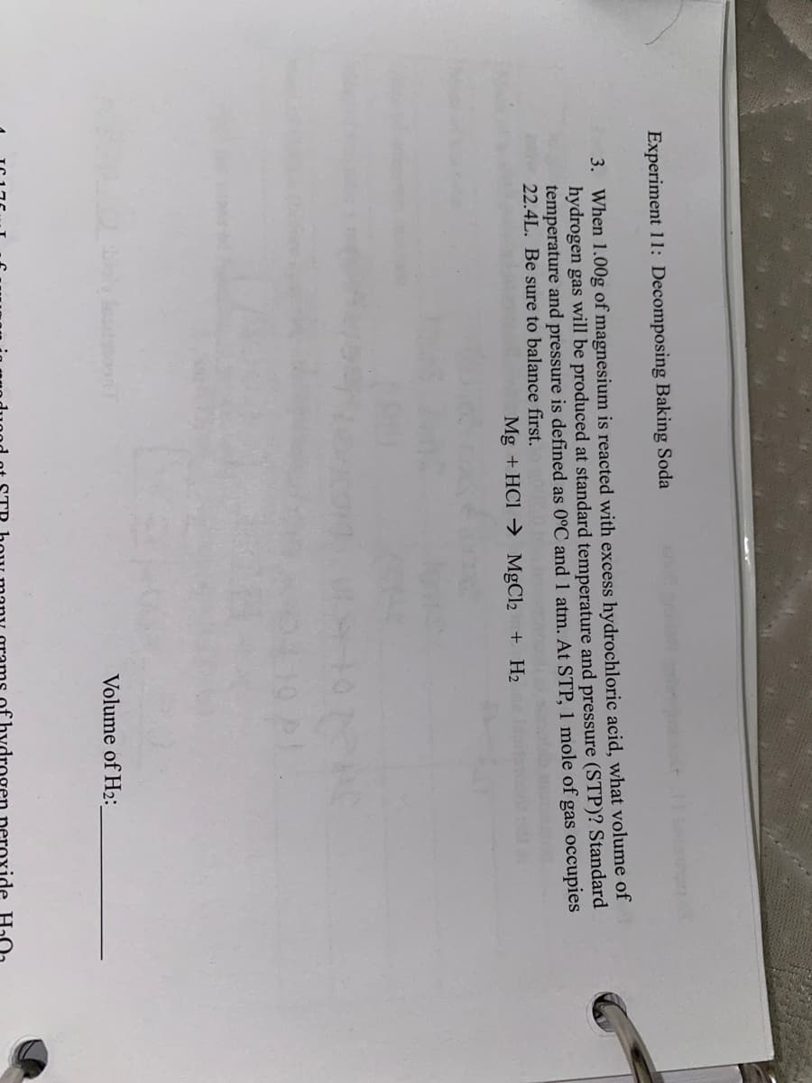 Experiment 11: Decomposing Baking Soda
3. When 1.00g of magnesium is reacted with excess hydrochloric acid, what volume of
hydrogen gas will be produced at standard temperature and pressure (STP)? Standard
temperature and pressure is defined as 0°C and 1 atm. At STP, 1 mole of gas occupies
22.4L. Be sure to balance first.
Mg + HCl → MgCl2 + H2
Volume of H2:
