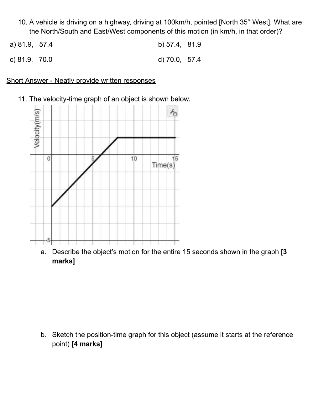 10. A vehicle is driving on a highway, driving at 100km/h, pointed [North 35° West]. What are
the North/South and East/West components of this motion (in km/h, in that order)?
a) 81.9, 57.4
b) 57.4, 81.9
c) 81.9, 70.0
d) 70.0, 57.4
Short Answer - Neatly provide written responses
11. The velocity-time graph of an object is shown below.
Velocity(m/s)
10
Time(s)
a. Describe the object's motion for the entire 15 seconds shown in the graph [3
marks]
b. Sketch the position-time graph for this object (assume it starts at the reference
point) [4 marks]