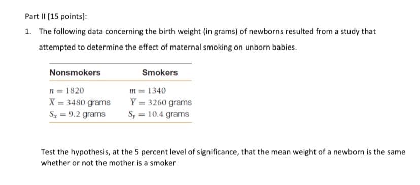 Part II (15 points):
1. The following data concerning the birth weight (in grams) of newborns resulted from a study that
attempted to determine the effect of maternal smoking on unborn babies.
Nonsmokers
Smokers
n = 1820
X = 3480 grams
Sx = 9.2 grams
m = 1340
Y = 3260 grams
Sy = 10.4 grams
Test the hypothesis, at the 5 percent level of significance, that the mean weight of a newborn is the same
whether or not the mother is a smoker
