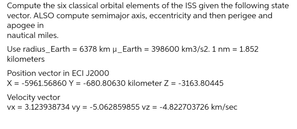 Compute the six classical orbital elements of the ISS given the following state
vector. ALSO compute semimajor axis, eccentricity and then perigee and
apogee in
nautical miles.
Use radius_Earth = 6378 km µ_Earth = 398600 km3/s2. 1 nm = 1.852
kilometers
Position vector in ECI J2000
X = -5961.56860 Y = -680.80630 kilometer Z = -3163.80445
Velocity vector
vx = 3.123938734 vy = -5.062859855 vz = -4.822703726 km/sec