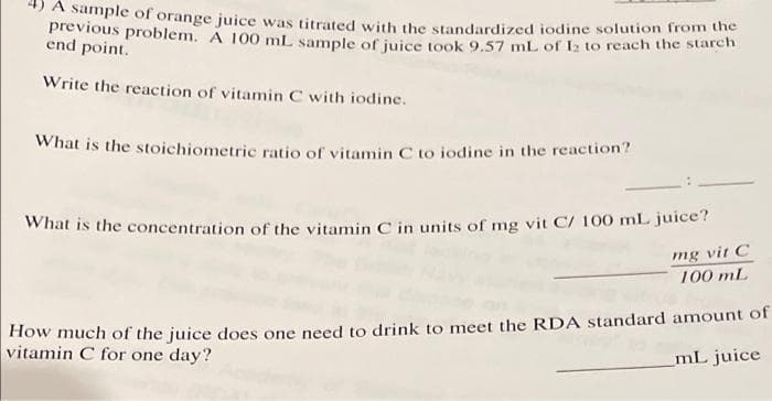 A sample of orange juice was titrated with the standardized iodine solution from the
previous problem. A 100 mL sample of juice took 9.57 mL of 12 to reach the starch
end point.
Write the reaction of vitamin C with iodine.
What is the stoichiometric ratio of vitamin C to iodine in the reaction?
What is the concentration of the vitamin C in units of mg vit C/ 100 mL juice?
mg vit C
100 mL
How much of the juice does one need to drink to meet the RDA standard amount of
vitamin C for one day?
mL juice