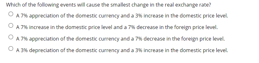 Which of the following events will cause the smallest change in the real exchange rate?
O
A 7% appreciation of the domestic currency and a 3% increase in the domestic price level.
A 7% increase in the domestic price level and a 7% decrease in the foreign price level.
A 7% appreciation of the domestic currency and a 7% decrease in the foreign price level.
A 3% depreciation of the domestic currency and a 3% increase in the domestic price level.