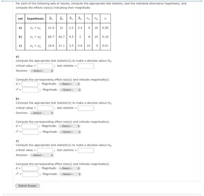 For each of the following sets of results, compute the appropriate test statistic, test the indicated alternative hypothesis, and
compute the effects size(s) indicating their magnitude:
set hypothesis
₂ ₁ ₂ ₁ ₂ a
a)
M₂ #412
21.9
21
2.2 3.4
6 16 0.05
b)
H₂> H2
69.7 62.7 4.3 3
8
15 0.10
c)
#1 <H2
18.8 21.1 3.5 4.8 10 9 0.01
a)
Compute the appropriate test statistic(s) to make a decision about Ho
critical value=
test statistic
Decision: ---Select--- 0
Compute the corresponding effect size(s) and indicate magnitude(s).
Magnitude: -Select--
Magnitude: -Select---
b)
Compute the appropriate test statistic(s) to make a decision about Ho.
critical value=
test statistic -|
Decision: -Select--
Compute the corresponding effect size(s) and indicate magnitude(s).
d=
Magnitude: -Select---
12
; Magnitude: ---Select---
c)
Compute the appropriate test statistic(s) to make a decision about Ho-
critical value=
test statistic
Decision: ---Select---
Compute the corresponding effect size(s) and indicate magnitude(s).
d =
Magnitude: -Select--- 0
2
; Magnitude: -Select--
Submit Answer
G