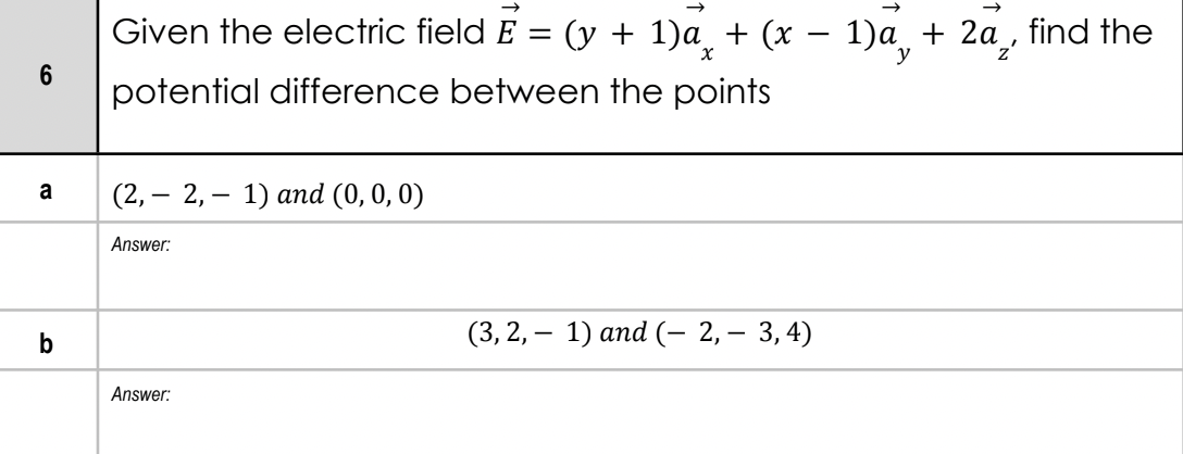 Given the electric field E = (y + 1)a_ + (x – 1)a, + 2a, find the
%3|
potential difference between the points
a
(2, — 2, — 1) апd (0, 0, 0)
Answer:
b
(3, 2, — 1) аnd (- 2, — 3,4)
Answer:
