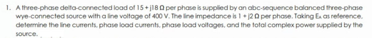 1. A three-phase delta-connected load of 15+ j18 Q per phase is supplied by an abc-sequence balanced three-phase
wye-connected source with a line voltage of 400 V. The line impedance is 1 + j20 per phase. Taking Ea as reference,
determine the line currents, phase load currents, phase load voltages, and the total complex power supplied by the
Source.
