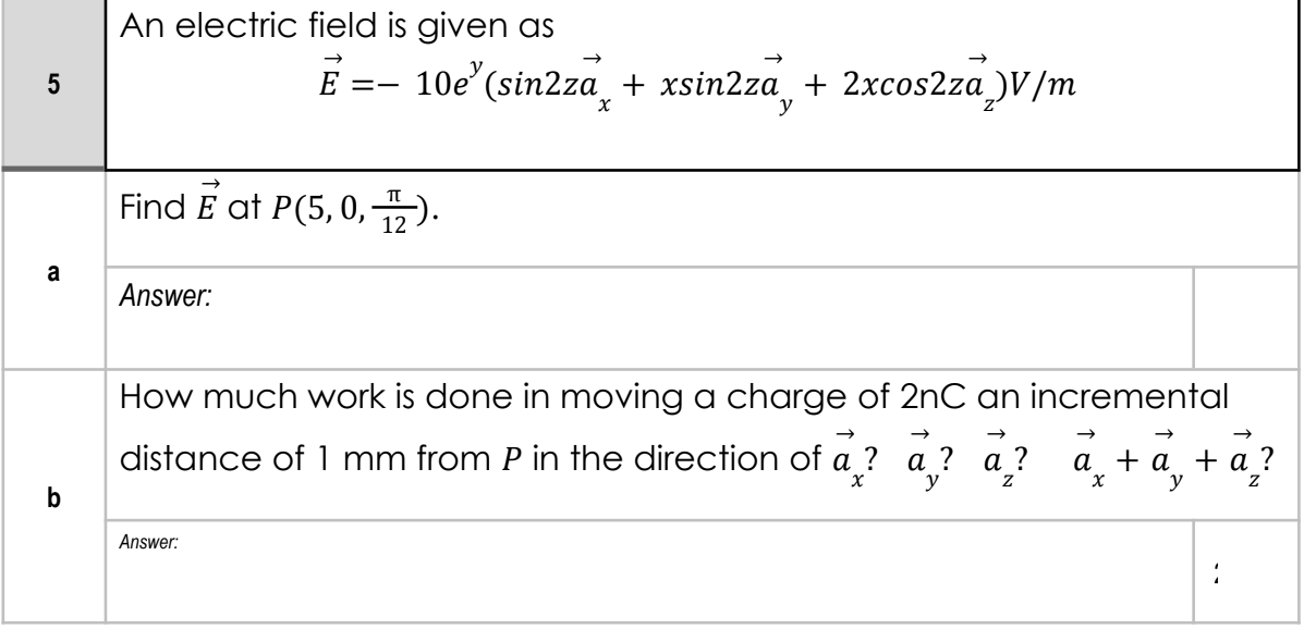 An electric field is given as
10e (sin2za + xsin2za + 2xcos2za)V/m
E =-
Find E at P(5,0,2).
a
Answer:
How much work is done in moving a charge of 2nC an incremental
distance of 1 mm from P in the direction of a ? a ? a?
а +а +а?
у
y
b
Answer:
