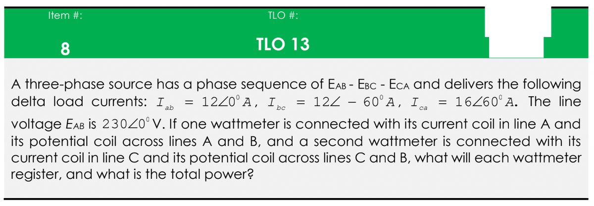 Item #:
TLO #:
TLO 13
8
1220 A, Ibc
=
=
12Z - 60° A, I ca
A three-phase source has a phase sequence of EAB - EBC - ECA and delivers the following
delta load currents: Iab
16/60° A. The line
voltage EAB is 230Z0° V. If one wattmeter is connected with its current coil in line A and
its potential coil across lines A and B, and a second wattmeter is connected with its
current coil in line C and its potential coil across lines C and B, what will each wattmeter
register, and what is the total power?