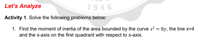 Let's Analyze
1946
Activity 1. Solve the following problems below:
1. Find the moment of inertia of the area bounded by the curve x? = 8y, the line x=4
and the x-axis on the first quadrant with respect to x-axis.
