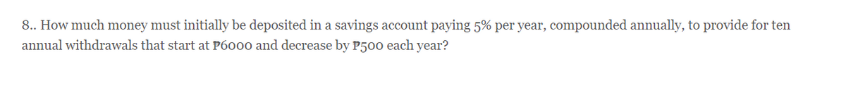 8.. How much money must initially be deposited in a savings account paying 5% per year, compounded annually, to provide for ten
annual withdrawals that start at P6000 and decrease by P500 each year?
