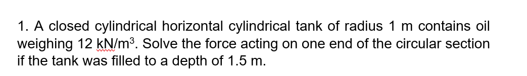 1. A closed cylindrical horizontal cylindrical tank of radius 1 m contains oil
weighing 12 kN/m³. Solve the force acting on one end of the circular section
if the tank was filled to a depth of 1.5 m.
