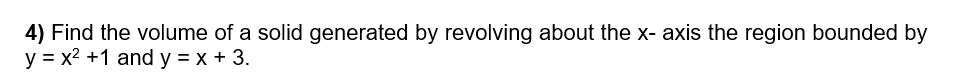 4) Find the volume of a solid generated by revolving about the x- axis the region bounded by
y = x2 +1 and y = x + 3.
