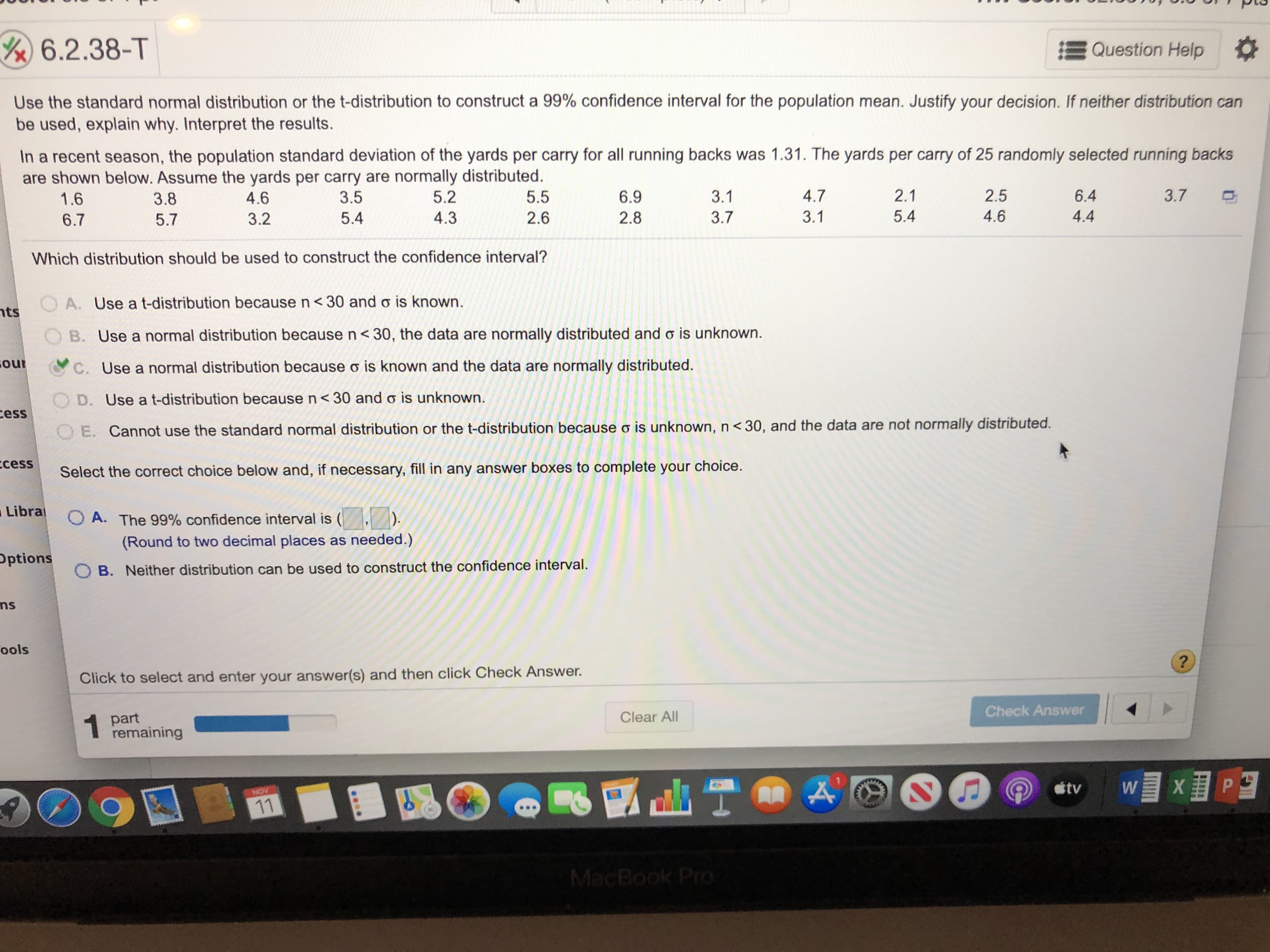 Y 6.2.38-T
Question Help
Use the standard normal distribution or the t-distribution to construct a 99% confidence interval for the population mean. Justify your decision. If neither distribution can
be used, explain why. Interpret the results.
In a recent season, the population standard deviation of the yards per carry for all running backs was 1.31. The yards per carry of 25 randomly selected running backs
are shown below. Assume the yards per carry are normally distributed.
1.6
3.7
4.7
2.1
2.5
6.4
5.2
5.5
6.9
3.1
3.5
4.6
3.8
5.4
4.6
4.4
3.1
3.7
2.8
4.3
2.6
5.4
3.2
5.7
6.7
Which distribution should be used to construct the confidence interval?
OA. Use a t-distribution because n <30 and o is known
nts
B. Use a normal distribution because n < 30, the data are normally distributed and o is unknown.
our
C. Use a normal distribution because o is known and the data are normally distributed.
OD. Use at-distribution because n< 30 and o is unknown.
ess
OE. Cannot use the standard normal distribution or the t-distribution because o is unknown, n < 30, and the data are not normally distributed.
ccess
Select the correct choice below and, if necessary, fill in any answer boxes to complete your choice.
Libra
OA. The 99% confidence interval is
(Round to two decimal places as needed.)
Pptions
B. Neither distribution can be used to construct the confidence interval.
ns
ools
?
Click to select and enter your answer(s) and then click Check Answer.
Check Answer
part
remaining
Clear All
XP
W
tv
NOV
11
MacBook Pro
