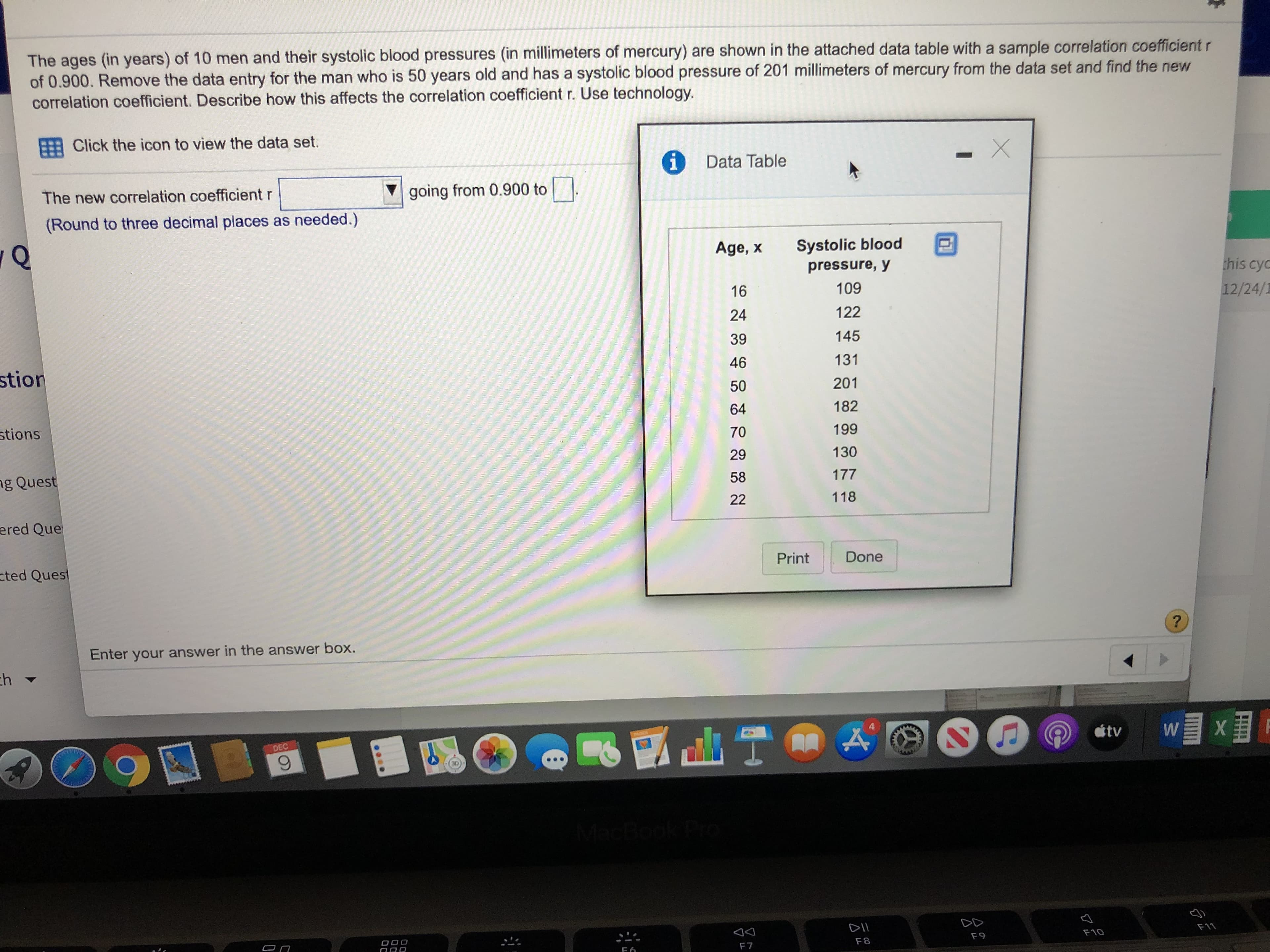 The ages (in years) of 10 men and their systolic blood pressures (in millimeters of mercury) are shown in the attached data table with a sample correlation coefficient r
of 0.900. Remove the data entry for the man who is 50 years old and has a systolic blood pressure of 201 millimeters of mercury from the data set and find the new
correlation coefficient. Describe how this affects the correlation coefficient r. Use technology.
Click the icon to view the data set.
Data Table
1.
The new correlation coefficient r
going from 0.900 to |
(Round to three decimal places as needed.)
Systolic blood
Age, x
pressure, y
this cyc
16
109
12/24/1
24
122
145
39
stion
131
46
201
50
182
64
stions
199
70
29
130
ng Quest
58
177
118
22
ered Que
cted Quest
Done
Print
Enter your answer in the answer box.
ch
tv
DEC
MacBook Pro
DII
F11
F10
F9
F8
F7
...
