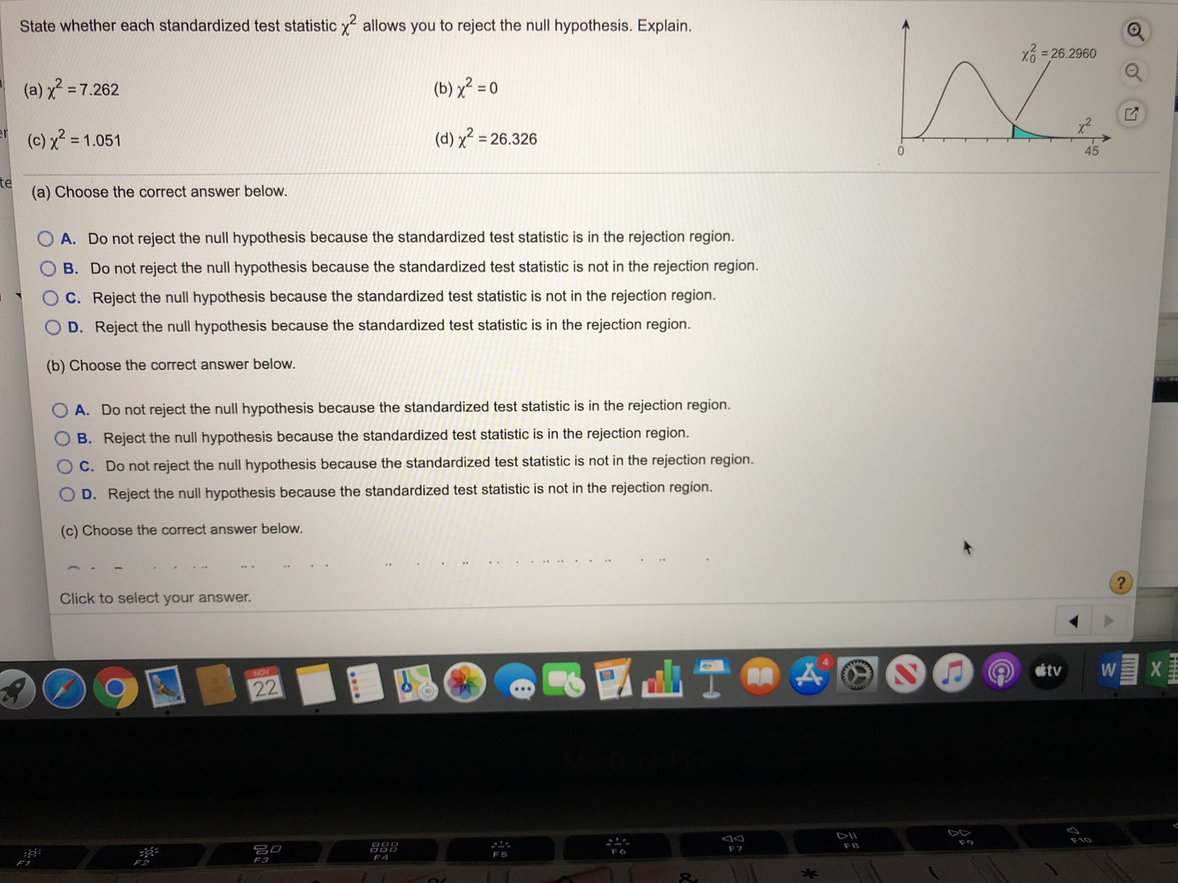 State whether each standardized test statistic x
allows you to reject the null hypothesis. Explain.
26.2960
(b) x2 0
(a) x 7.262
e(c) x =1.051
(d) x26.326
0
45
te
(a) Choose the correct answer below.
O A. Do not reject the null hypothesis because the standardized test statistic is in the rejection region.
O B. Do not reject the null hypothesis because the standardized test statistic is not in the rejection region.
O C. Reject the null hypothesis because the standardized test statistic is not in the rejection region.
O D. Reject the null hypothesis because the standardized test statistic is in the rejection region.
(b) Choose the correct answer below.
OA. Do not reject the null hypothesis because the standardized test statistic is in the rejection region.
B. Reject the null hypothesis because the standardized test statistic is in the rejection region.
C. Do not reject the null hypothesis because the standardized test statistic is not in the rejection region.
D. Reject the null hypothesis because the standardized test statistic is not in the rejection region.
(c) Choose the correct answer below.
?
Click to select your answer.
Wx
LT
tv
NOV
22
F10
F9
F8
F7
F6
F5
F4
F3
F2
