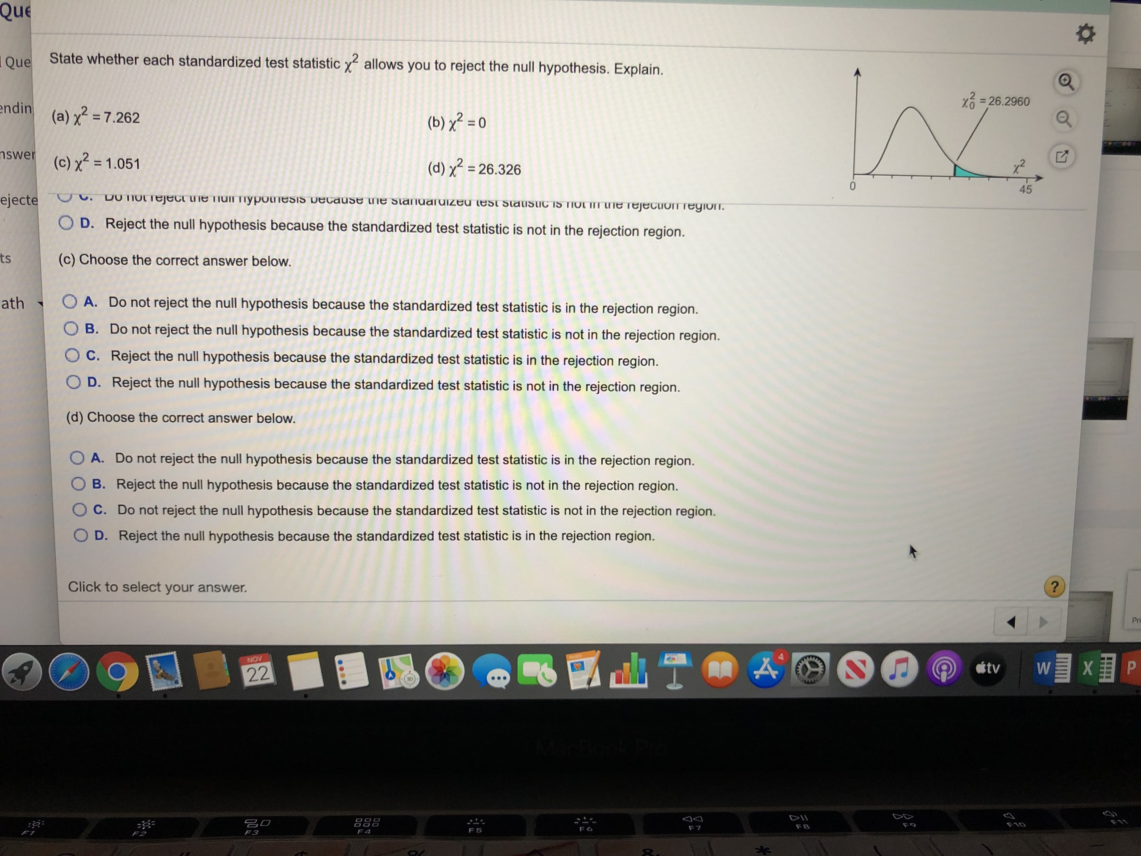 Que
Oue
State whether each standardized test statistic
2
allows you to reject the null hypothesis. Explain.
=26.2960
endin (a) 7.262
(b)2 0
nswer
(c) x2= 1.051
(d) 26.326
45
ejecte .DOIOLTeject ie Tiul ypoesis because ine stanadized est stauistic1S TIOT I ne rejecuon region.
O D. Reject the null hypothesis because the standardized test statistic is not in the rejection region.
ts
(c) Choose the correct answer below.
O A. Do not reject the null hypothesis because the standardized test statistic is in the rejection region.
ath
O B. Do not reject the null hypothesis because the standardized test statistic is not in the rejection region.
O C. Reject the null hypothesis because the standardized test statistic is in the rejection region.
O D. Reject the null hypothesis because the standardized test statistic is not in the rejection region.
(d) Choose the correct answer below.
O A. Do not reject the null hypothesis because the standardized test statistic is in the rejection region.
B. Reject the null hypothesis because the standardized test statistic is not in the rejection region.
C. Do not reject the null hypothesis because the standardized test statistic is not in the rejection region.
O D. Reject the null hypothesis because the standardized test statistic is in the rejection region.
Click to select your answer.
Pri
NOV
tv
W
22
DII
F10
OOO
F9
F8
F7
F6
F5
F4
F3
FT
F2
