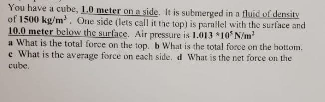 You have a cube, 1.0 meter on a side. It is submerged in a fluid of density
of 1500 kg/m. One side (lets call it the top) is parallel with the surface and
10.0 meter below the surface. Air pressure is 1.013 *10 N/m?
a What is the total force on the top. b What is the total force on the bottom.
c What is the average force on each side. d What is the net force on the
cube.
