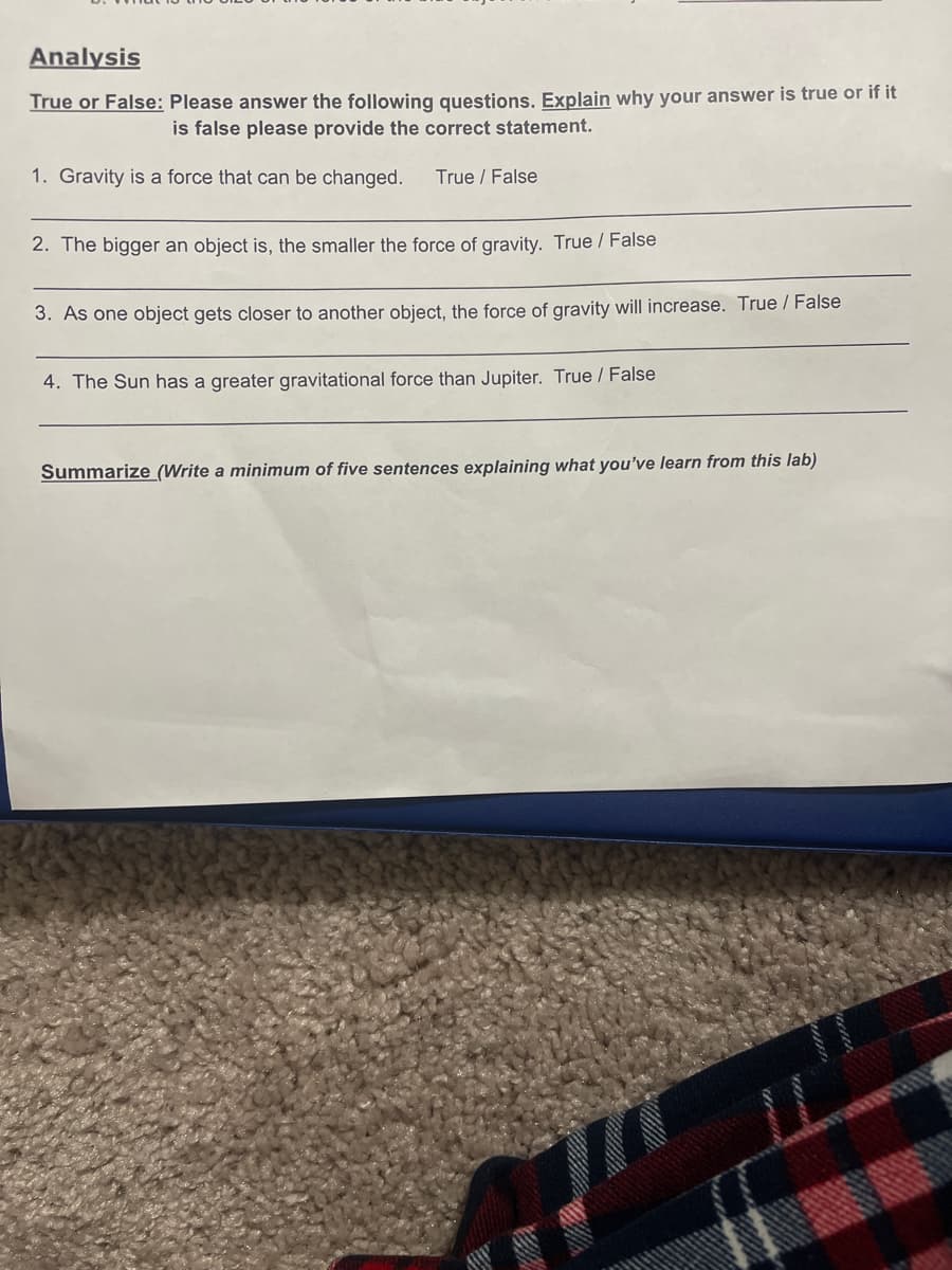 Analysis
True or False: Please answer the following questions. Explain why your answer is true or if it
is false please provide the correct statement.
1. Gravity is a force that can be changed.
True / False
2. The bigger an object is, the smaller the force of gravity. True / False
3. As one object gets closer to another object, the force of gravity will increase. True / False
4. The Sun has a greater gravitational force than Jupiter. True / False
Summarize (Write a minimum of five sentences explaining what you've learn from this lab)
