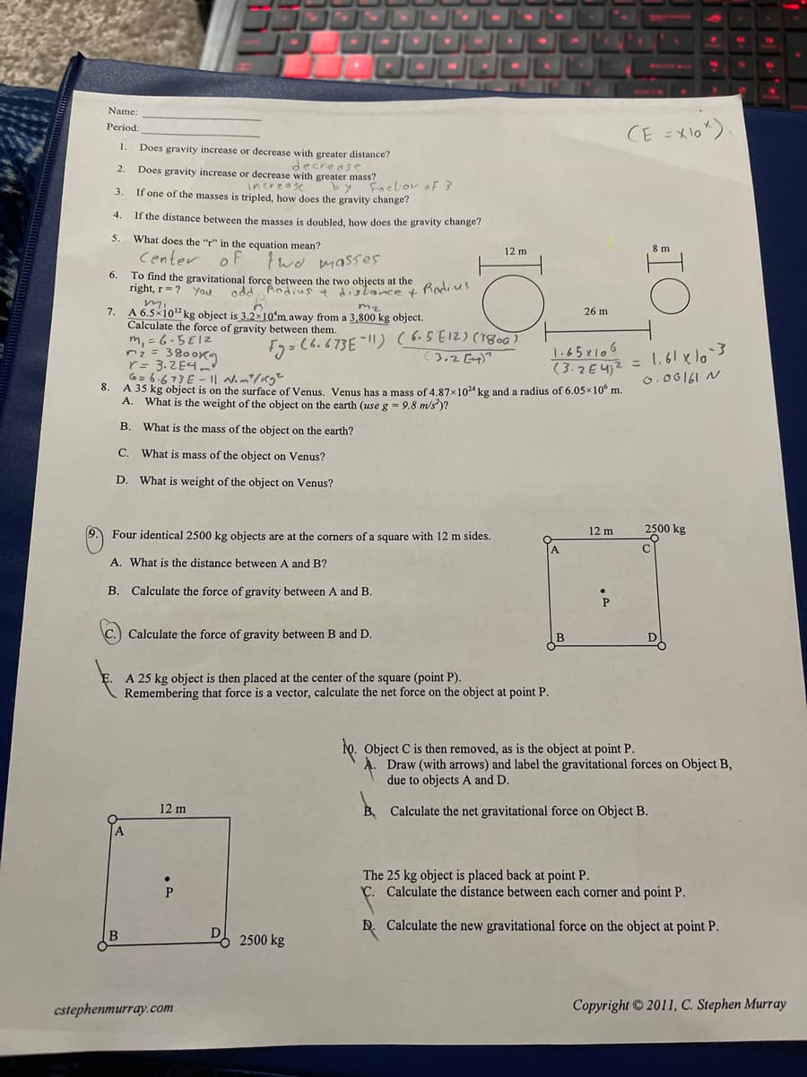 Name:
Period:
CE =Xl0")
1.
Does gravity increase or decrease with greater distance?
decrease
Does gravity increase or decrease with greater mass?
2.
by Focbov of 3
increase
If one of the masses is tripled, how does the gravity change?
3.
4.
If the distance between the masses is doubled, how does the gravity change?
5.
What does the "" in the equation mean?
12 m
8 m
Center
of
wd masses
6.
To find the gravitational force between the two objects at the
right, r = ?
you
odd Andius + dislance t Rodius
mz
7. A 6.5x10² kg object is 3.2x10*m away from a 3,800 kg object.
Calculate the force of gravity between them.
m, = 6-5E1Z
mz = 3800K9
r= 3.2E4
26 m
F7=(6.673E|!) (6.5E12) (380
3.2 [4)?
H.
1:65x106
(3.2E42 = l.61 xl3
G- 6.673E - I Nom/rg²
8.
A 35 kg object is on the surface of Venus. Venus has a mass of 4.87x1024 kg and a radius of 6.05x10° m.
6.06161 N
A. What is the weight of the object on the earth (use g = 9.8 m/s)?
B. What is the mass of the object on the earth?
C. What is mass of the object on Venus?
D. What is weight of the object on Venus?
12 m
2500 kg
Four identical 2500 kg objects are at the corners of a square with 12 m sides.
C
A. What is the distance between A and B?
B. Calculate the force of gravity between A and B.
C.) Calculate the force of gravity between B and D.
B
D
E. A 25 kg object is then placed at the center of the square (point P).
Remembering that force is a vector, calculate the net force on the object at point P.
Object C is then removed, as is the object at point P.
A. Draw (with arrows) and label the gravitational forces on Object B,
due to objects A and D.
12 m
B. Calculate the net gravitational force on Object B.
The 25 kg object is placed back at point P.
Ç. Calculate the distance between each corner and point P.
D. Calculate the new gravitational force on the object at point P.
D
2500 kg
cstephenmurray.com
Copyright 2011, C. Stephen Murray
