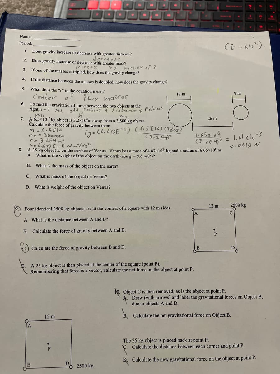 Name:
CE =Xlo?).
Period:
1.
Does gravity increase or decrease with greater distance?
decredse
Does gravity increase or decrease with greater mass?
2.
increase
If one of the masses is tripled, how does the gravity change?
by
Foclov of 3
3
4.
If the distance between the masses is doubled, how does the gravity change?
5.
What does the “r" in the equation mean?
12 m
8 m
Center
two masses
To find the gravitational force between the two objects at the
disloncet
6.
right, r= ? You
odd Radiust
Radines
mi
A 6.5×102 kg object is 3.2x10*m away from a 3,800 kg object.
Calculate the force of gravity between them.
m, = 6-5E12
m2 = 3800K9
r= 3.ZE4m"
7.
mz
26 m
Fy=(6.673E-l!) (6.5E12) (3800)
(3.2 E4)?
1:65x106
(3.2E42 = 1.61 xlo'3
G= 6.673 E - || N.m/Kg²
8.
A 35 kg object is on the surface of Venus. Venus has a mass of 4.87x1024 kg and a radius of 6.05x10° m.
0,06161 N
A. What is the weight of the object on the earth (use g = 9.8 m/s)?
В.
What is the mass of the object on the earth?
C. What is mass of the object on Venus?
D. What is weight of the object on Venus?
12 m
2500 kg
Four identical 2500 kg objects are at the corners of a square with 12 m sides.
A. What is the distance between A and B?
B. Calculate the force of gravity between A and B.
P
Calculate the force of gravity between B and D.
A 25 kg object is then placed at the center of the square (point P).
Remembering that force is a vector, calculate the net force on the object at point P.
10. Object C is then removed, as is the object at point P.
Draw (with arrows) and label the gravitational forces on Object B,
due to objects A and D.
12 m
B, Calculate the net gravitational force on Object B.
The 25 kg object is placed back at point P.
C. Calculate the distance between each corner and point P.
D. Calculate the new gravitational force on the object at point P.
D
2500 kg
