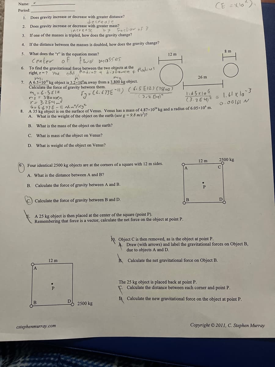 CE =Xlo").
Name:
Рeriod:
1. Does gravity increase or decrease with greater distance?
decrease
Does gravity increase or decrease with greater mass?
increase
If one of the masses is tripled, how does the gravity change?
2.
by Foebouof 3
3.
4.
If the distance between the masses is doubled, how does the gravity change?
8 m
5.
What does the "r" in the equation mean?
12 m
Center
of
twd masses
To find the gravitational force between the two objects at the
right, r = ? you
6.
Radius
add Aodius + distance +
26 m
mi.
7. A 6.5×1012kg object is 3.2x10ʻm away from a 3,800 kg object.
Calculate the force of gravity between them.
m, = 6-5EIZ
m2 = 3800K9
r= 3.2E4 m'
G= 6.673E - I| Nom/Kg²
8. A 35 kg object is on the surface of Venus, Venus has a mass of 4.87x1024 kg and a radius of 6.05x10 m.
A. What is the weight of the object on the earth (use g = 9.8 m/s)?
E2= (6.673E !) (6.5E12) (380
(3.2[4)"
1.65x106
(3.2E42 = 1.61 xlo`3
0,06161 N
B. What is the mass of the object on the earth?
C. What is mass of the object on Venus?
D. What is weight of the object on Venus?
12 m
2500 kg
9. Four identical 2500 kg objects are at the corners of a square with 12 m sides.
A.
C
A. What is the distance between A and B?
B. Calculate the force of gravity between A and B.
Calculate the force of gravity between B and D.
B
A 25 kg object is then placed at the center of the square (point P).
Remembering that force is a vector, calculate the net force on the object at point P.
Object C is then removed, as is the object at point P.
Draw (with arrows) and label the gravitational forces on Object B,
due to objects A and D.
12 m
B Calculate the net gravitational force on Object B.
The 25 kg object is placed back at point P.
C. Calculate the distance between each corner and point P.
D. Calculate the new gravitational force on the object at point P.
2500 kg
cstephenmurray.com
Copyright 2011, C. Stephen Murray
