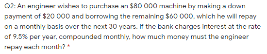 Q2: An engineer wishes to purchase an $80 000 machine by making a down
payment of $20 000 and borrowing the remaining $60 000, which he will repay
on a monthly basis over the next 30 years. If the bank charges interest at the rate
of 9.5% per year, compounded monthly, how much money must the engineer
repay each month? *
