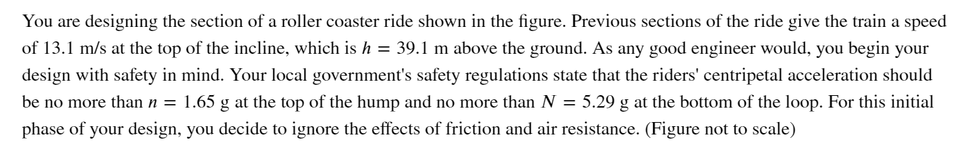 You are designing the section of a roller coaster ride shown in the figure. Previous sections of the ride give the train a speed
of 13.1 m/s at the top of the incline, which is h = 39.1 m above the ground. As any good engineer would, you begin your
design with safety in mind. Your local government's safety regulations state that the riders' centripetal acceleration should
1.65 g at the top of the hump and no more than N = 5.29 g at the bottom of the loop. For this initial
be no more than n =
phase of your design, you decide to ignore the effects of friction and air resistance. (Figure not to scale)
